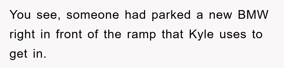 You see, someone had parked a new BMW right in front of the ramp that Kyle uses to get in.