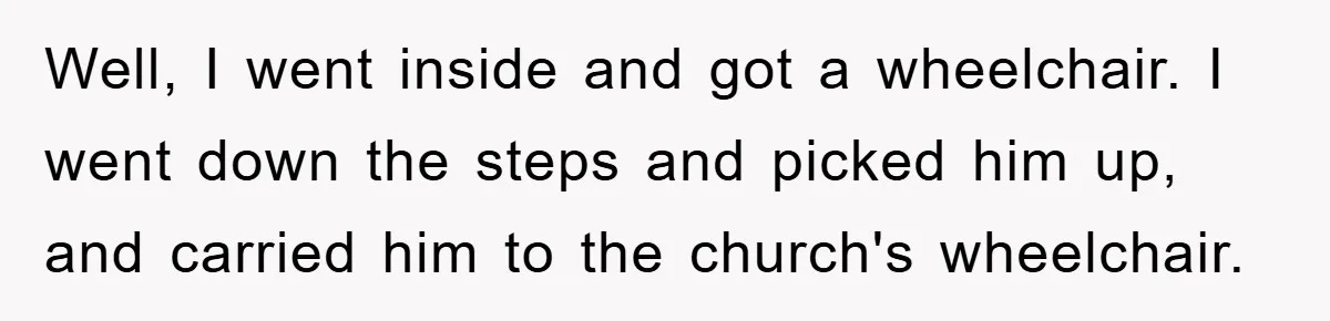 Well, I went inside and got a wheelchair. I went down the steps and picked him up, and carried him to the church's wheelchair.