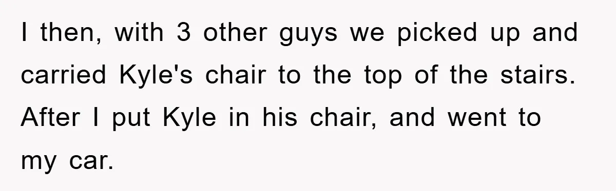 I then, with 3 other guys we picked up and carried Kyle's chair to the top of the stairs. After I put Kyle in his chair, and went to my...