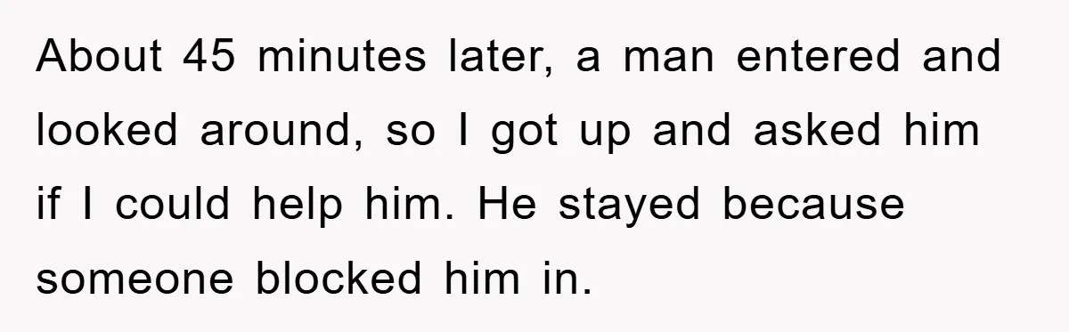 About 45 minutes later, a man entered and looked around, so I got up and asked him if I could help him. He stayed because someone blocked him in.