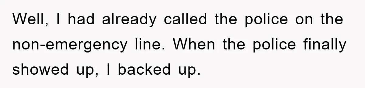 Well, I had already called the police on the non-emergency line. When the police finally showed up, I backed up.