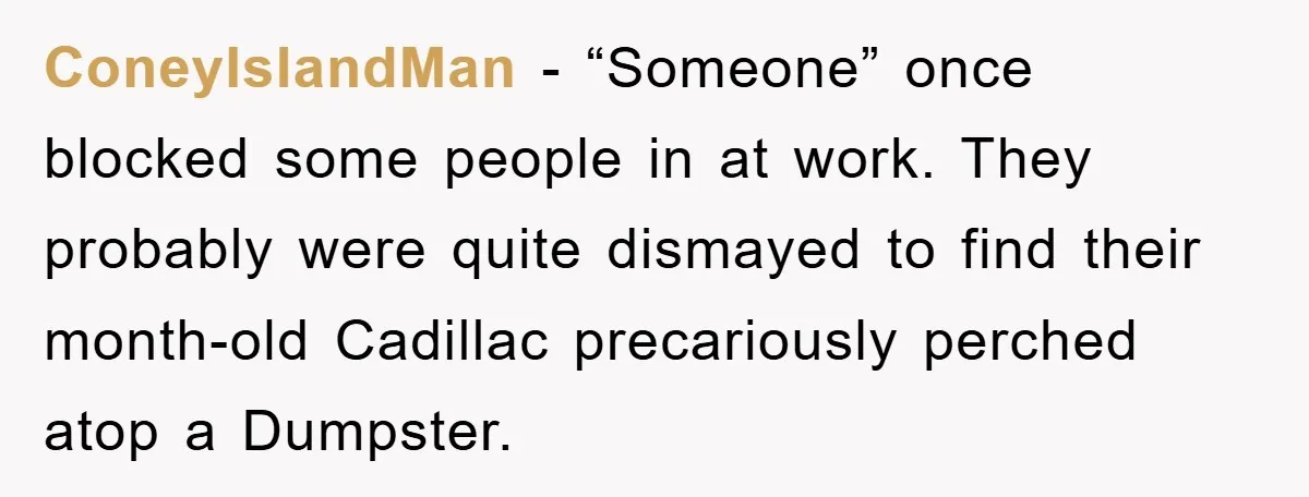 ConeyIslandMan − “Someone” once blocked some people in at work. They probably were quite dismayed to find their month-old Cadillac precariously perched atop a Dumpster.