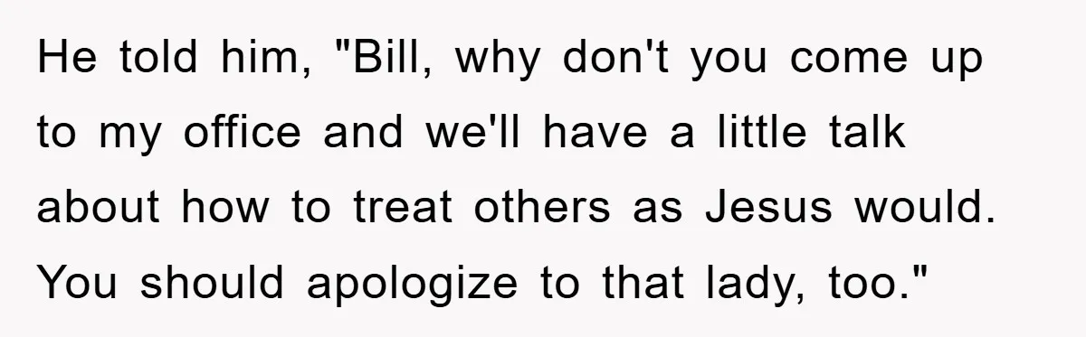 He told him, "Bill, why don't you come up to my office and we'll have a little talk about how to treat others as Jesus would. You should apologize to...
