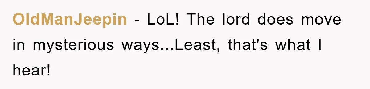 OldManJeepin − LoL! The lord does move in mysterious ways...Least, that's what I hear!