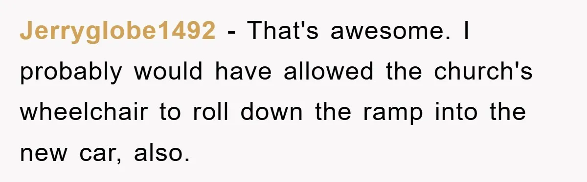 Jerryglobe1492 − That's awesome. I probably would have allowed the church's wheelchair to roll down the ramp into the new car, also.
