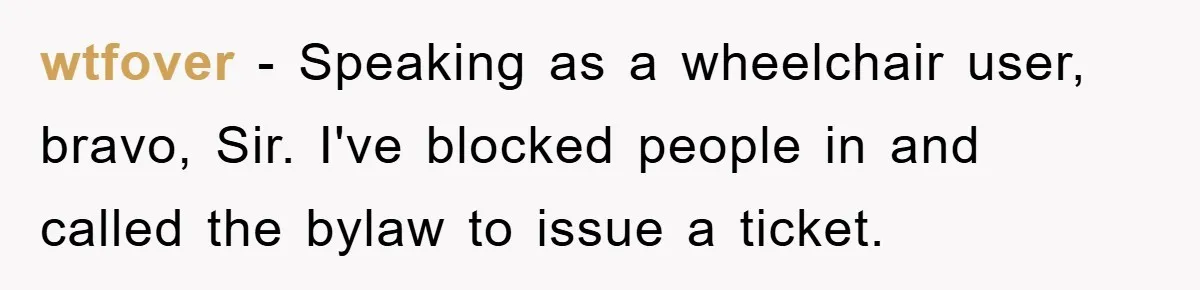 wtfover − Speaking as a wheelchair user, bravo, Sir. I've blocked people in and called the bylaw to issue a ticket.