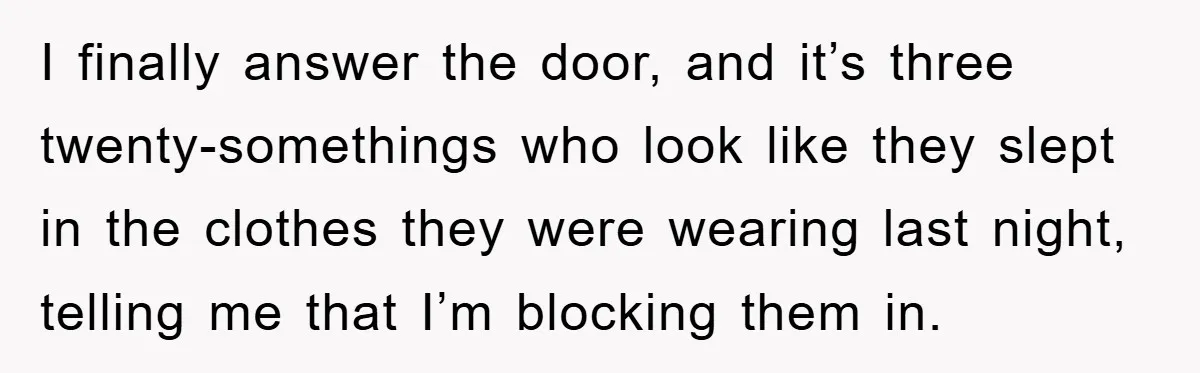 I finally answer the door, and it’s three twenty-somethings who look like they slept in the clothes they were wearing last night, telling me that I’m blocking them in.