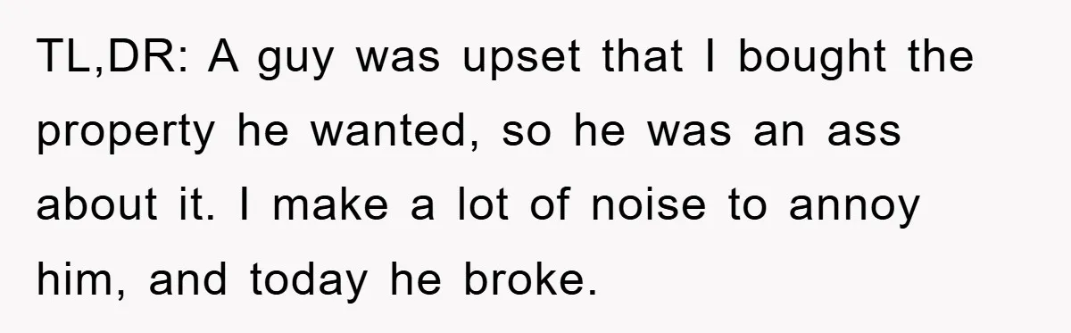 Bought Neighbor’s Dream House, Revenge With Noise TL,DR: A guy was upset that I bought the property he wanted, so he was an ass about it. I make a lot of noise to annoy him, and today...