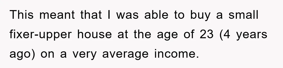 Bought Neighbor’s Dream House, Revenge With Noise This meant that I was able to buy a small fixer-upper house at the age of 23 (4 years ago) on a very average income.
