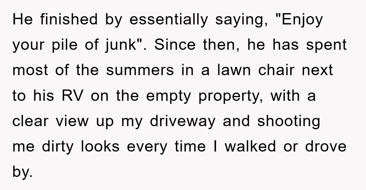 Bought Neighbor’s Dream House, Revenge With Noise He finished by essentially saying, "Enjoy your pile of junk". Since then, he has spent most of the summers in a lawn chair next to his RV on the empty...