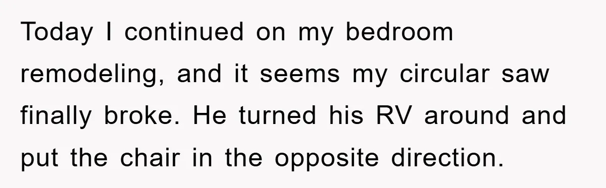 Bought Neighbor’s Dream House, Revenge With Noise Today I continued on my bedroom remodeling, and it seems my circular saw finally broke. He turned his RV around and put the chair in the opposite direction.