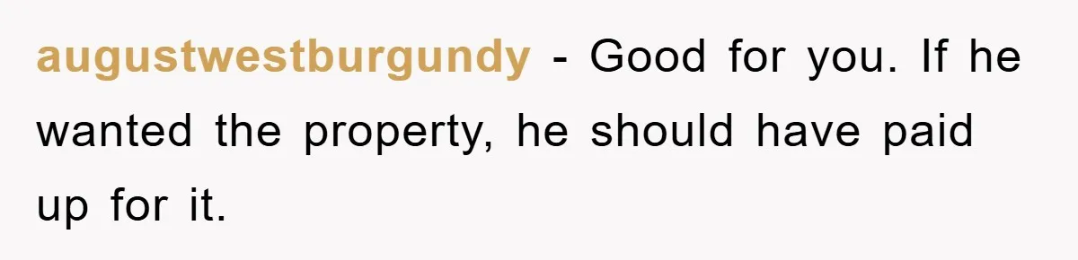 Bought Neighbor’s Dream House, Revenge With Noise augustwestburgundy − Good for you. If he wanted the property, he should have paid up for it.