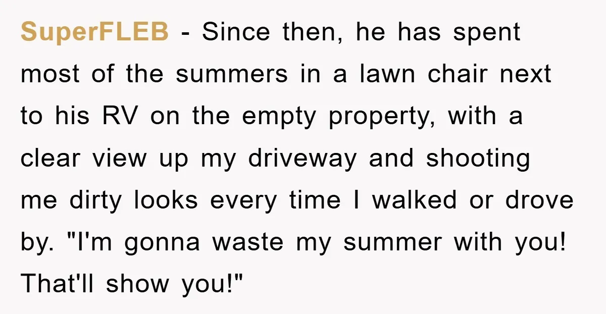 Bought Neighbor’s Dream House, Revenge With Noise SuperFLEB − Since then, he has spent most of the summers in a lawn chair next to his RV on the empty property, with a clear view up my driveway...