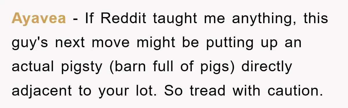 Bought Neighbor’s Dream House, Revenge With Noise Ayavea − If Reddit taught me anything, this guy's next move might be putting up an actual pigsty (barn full of pigs) directly adjacent to your lot. So tread with...