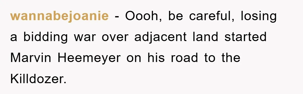 Bought Neighbor’s Dream House, Revenge With Noise wannabejoanie − Oooh, be careful, losing a bidding war over adjacent land started Marvin Heemeyer on his road to the Killdozer.