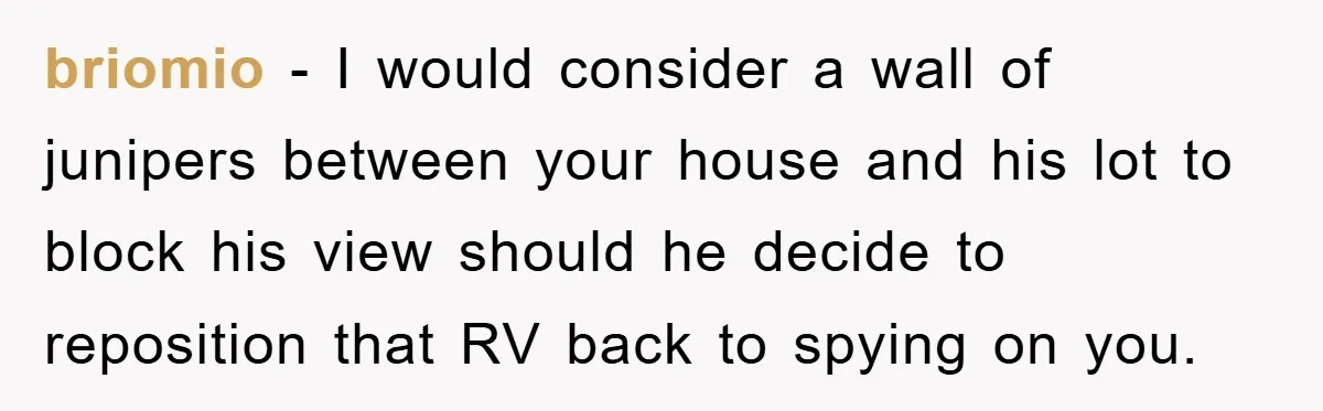 Bought Neighbor’s Dream House, Revenge With Noise briomio − I would consider a wall of junipers between your house and his lot to block his view should he decide to reposition that RV back to spying on...