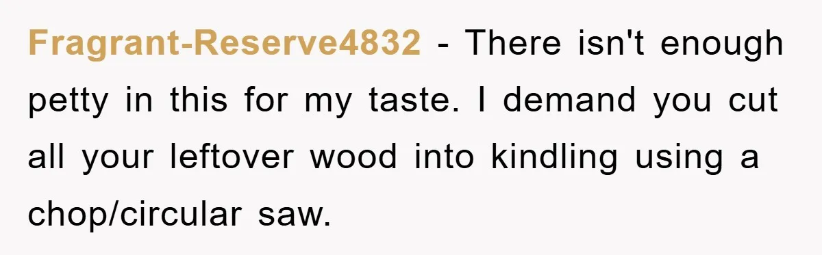 Bought Neighbor’s Dream House, Revenge With Noise Fragrant-Reserve4832 − There isn't enough petty in this for my taste. I demand you cut all your leftover wood into kindling using a chop/circular saw.