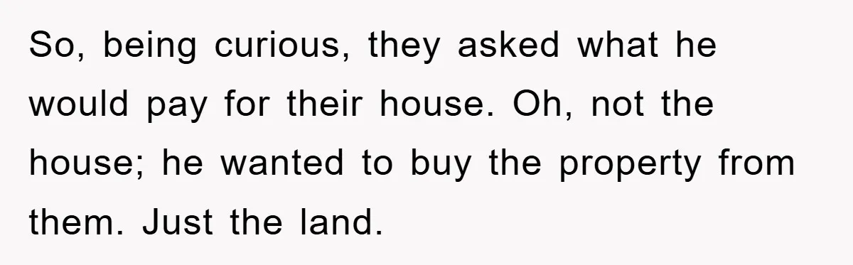Bought Neighbor’s Dream House, Revenge With Noise So, being curious, they asked what he would pay for their house. Oh, not the house; he wanted to buy the property from them. Just the land.