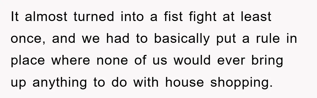 Bought Neighbor’s Dream House, Revenge With Noise It almost turned into a fist fight at least once, and we had to basically put a rule in place where none of us would ever bring up anything to...