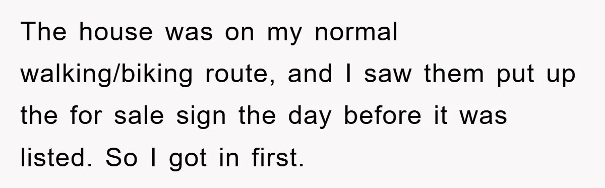 Bought Neighbor’s Dream House, Revenge With Noise The house was on my normal walking/biking route, and I saw them put up the for sale sign the day before it was listed. So I got in first.