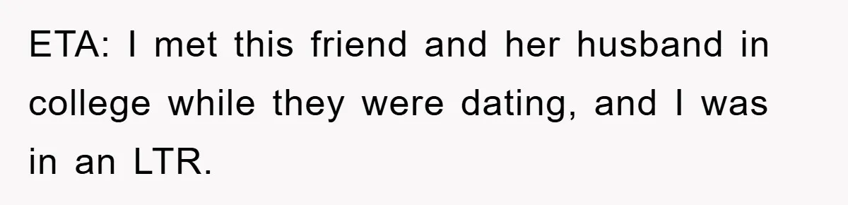 ETA: I met this friend and her husband in college while they were dating, and I was in an LTR.