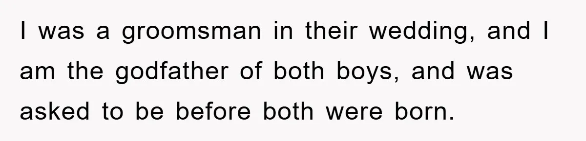 I was a groomsman in their wedding, and I am the godfather of both boys, and was asked to be before both were born.
