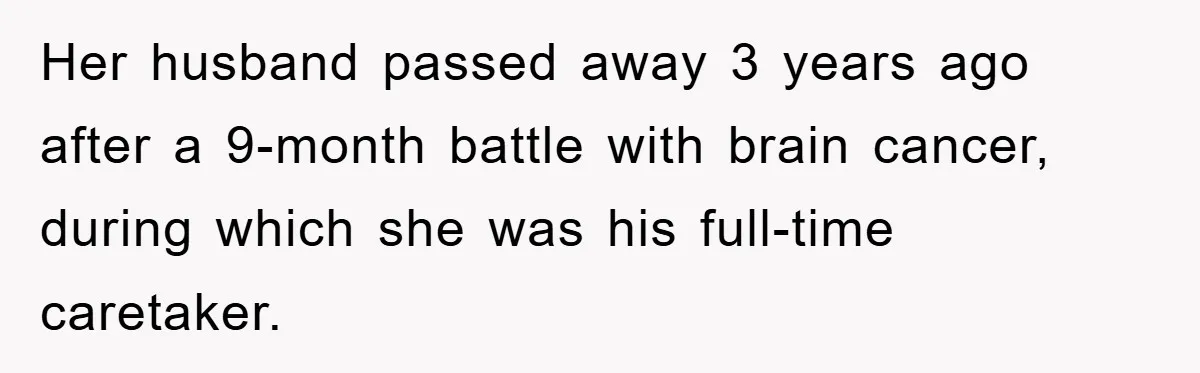 Her husband passed away 3 years ago after a 9-month battle with brain cancer, during which she was his full-time caretaker.