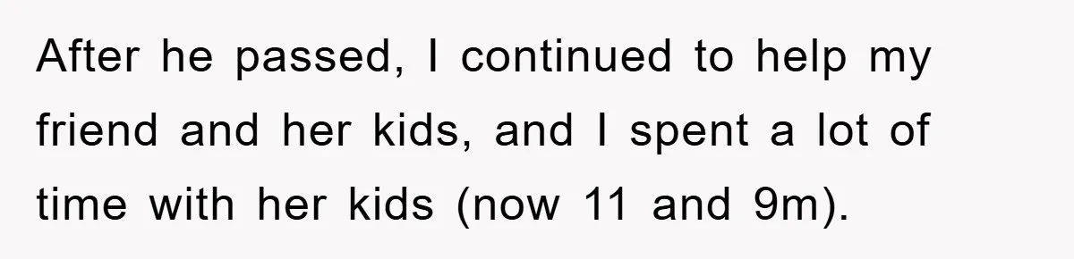 After he passed, I continued to help my friend and her kids, and I spent a lot of time with her kids (now 11 and 9m).