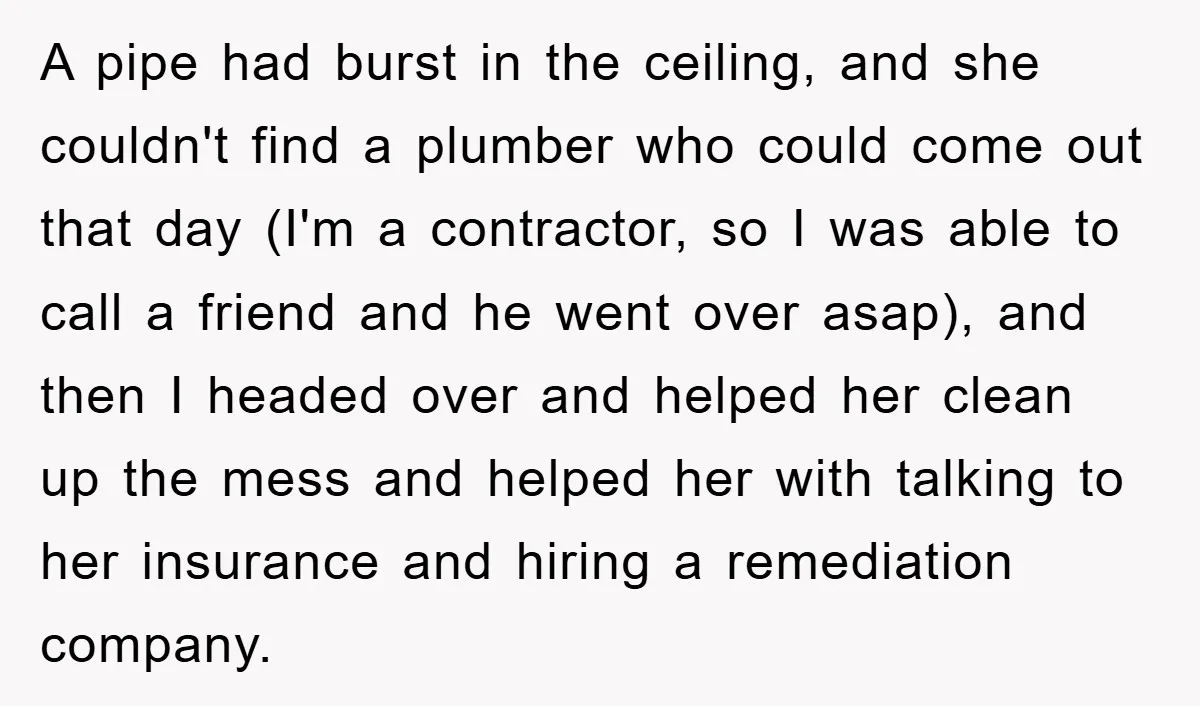 A pipe had burst in the ceiling, and she couldn't find a plumber who could come out that day (I'm a contractor, so I was able to call a friend...