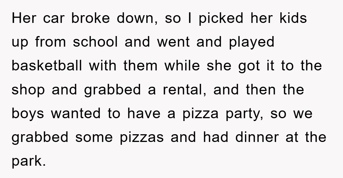 Her car broke down, so I picked her kids up from school and went and played basketball with them while she got it to the shop and grabbed a rental,...