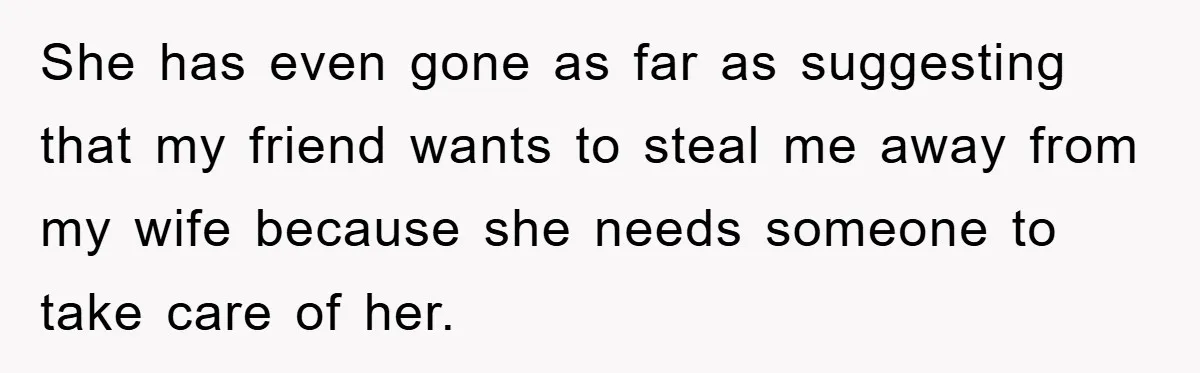 She has even gone as far as suggesting that my friend wants to steal me away from my wife because she needs someone to take care of her.