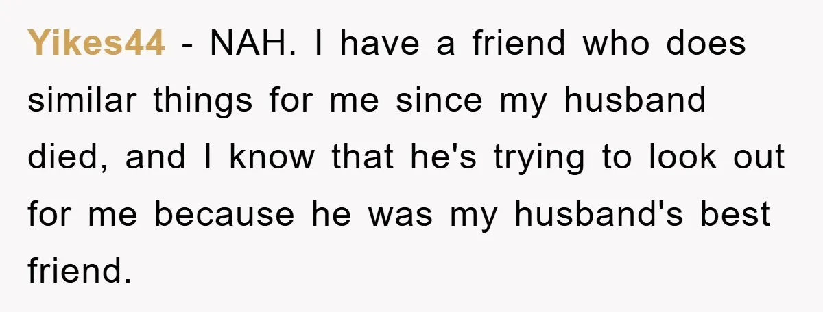 Yikes44 − NAH. I have a friend who does similar things for me since my husband died, and I know that he's trying to look out for me because he...