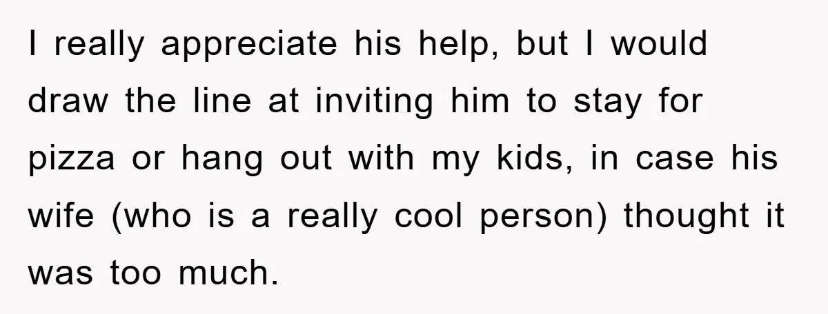 I really appreciate his help, but I would draw the line at inviting him to stay for pizza or hang out with my kids, in case his wife (who is...
