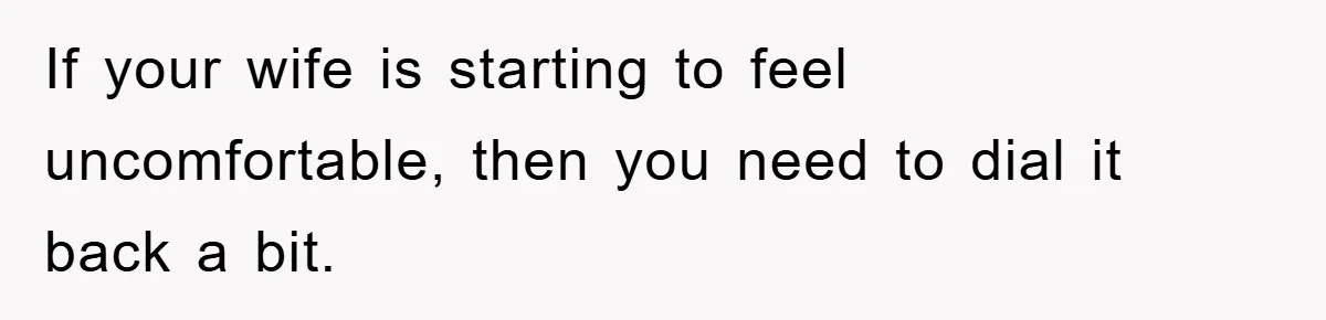 If your wife is starting to feel uncomfortable, then you need to dial it back a bit.