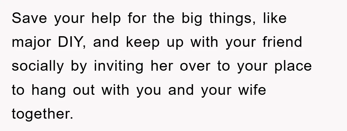 Save your help for the big things, like major DIY, and keep up with your friend socially by inviting her over to your place to hang out with you and...