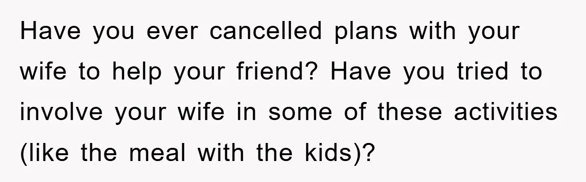 Have you ever cancelled plans with your wife to help your friend? Have you tried to involve your wife in some of these activities (like the meal with the kids)?