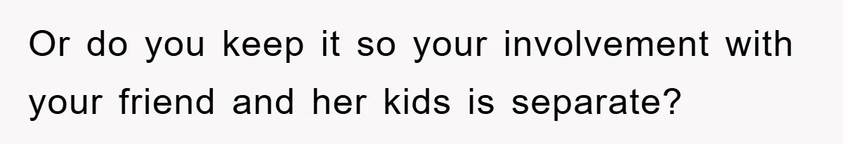Or do you keep it so your involvement with your friend and her kids is separate?