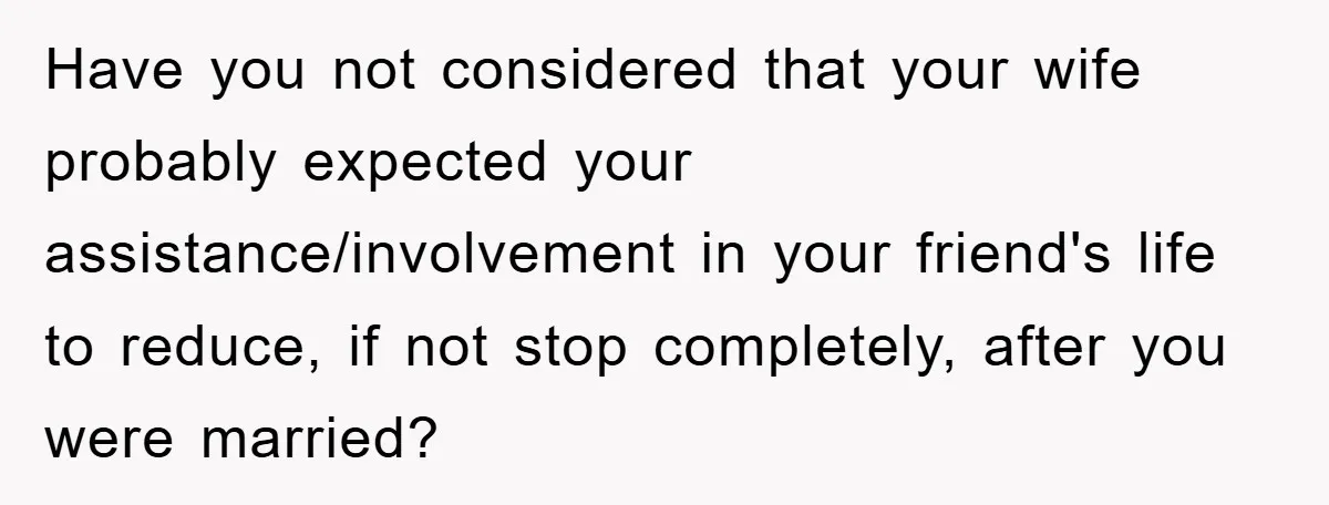 Have you not considered that your wife probably expected your assistance/involvement in your friend's life to reduce, if not stop completely, after you were married?