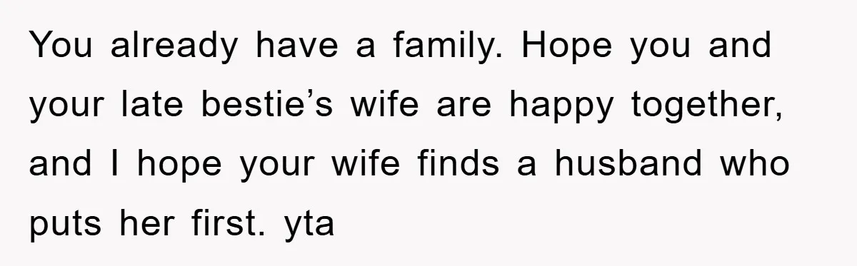 You already have a family. Hope you and your late bestie’s wife are happy together, and I hope your wife finds a husband who puts her first. yta