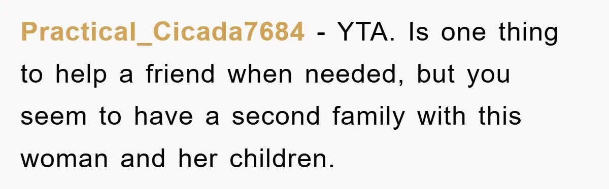 Practical_Cicada7684 − YTA. Is one thing to help a friend when needed, but you seem to have a second family with this woman and her children.