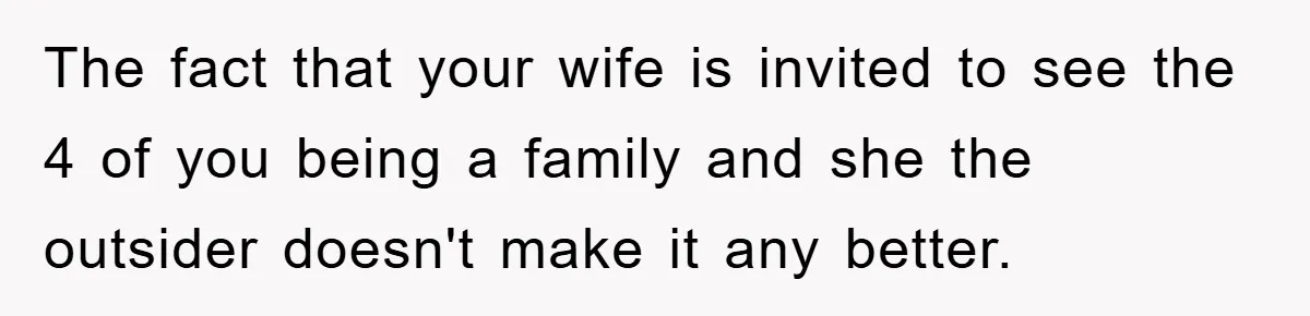 The fact that your wife is invited to see the 4 of you being a family and she the outsider doesn't make it any better.