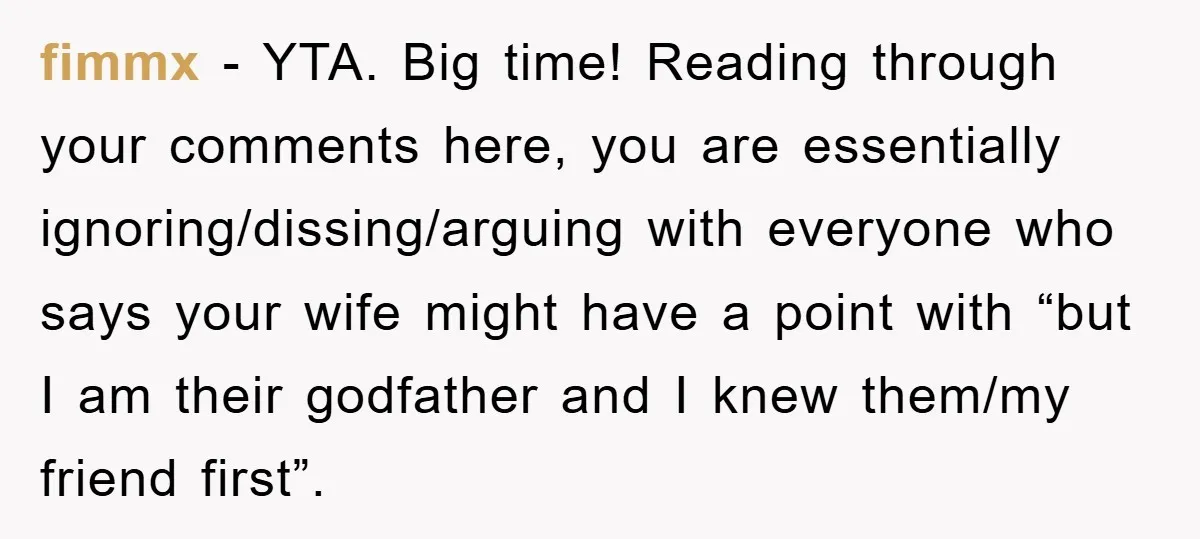 fimmx − YTA. Big time! Reading through your comments here, you are essentially ignoring/dissing/arguing with everyone who says your wife might have a point with “but I am their godfather...