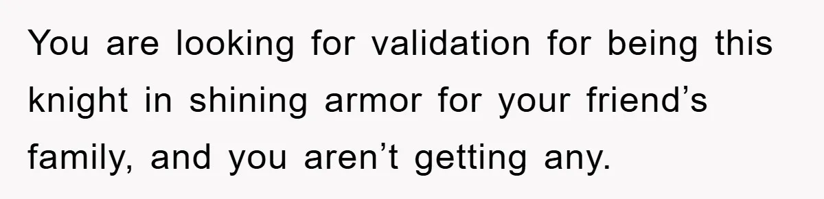 You are looking for validation for being this knight in shining armor for your friend’s family, and you aren’t getting any.