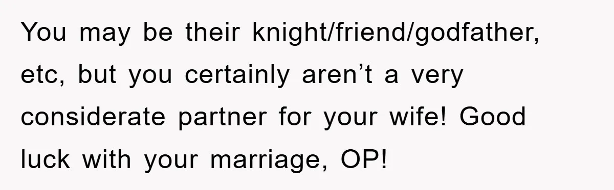 You may be their knight/friend/godfather, etc, but you certainly aren’t a very considerate partner for your wife! Good luck with your marriage, OP!