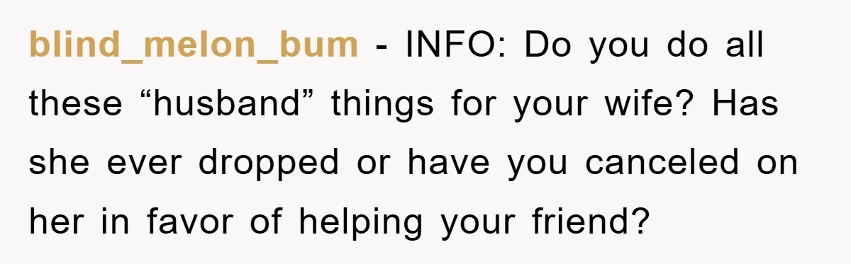 blind_melon_bum − INFO: Do you do all these “husband” things for your wife? Has she ever dropped or have you canceled on her in favor of helping your friend?