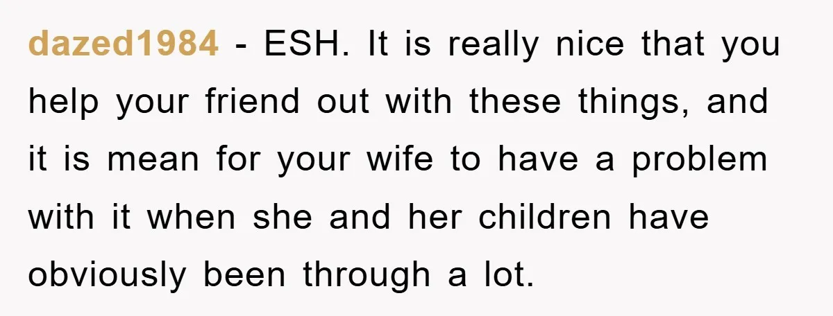 dazed1984 − ESH. It is really nice that you help your friend out with these things, and it is mean for your wife to have a problem with it when...