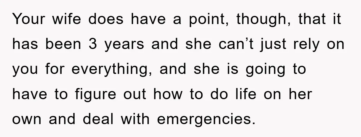 Your wife does have a point, though, that it has been 3 years and she can’t just rely on you for everything, and she is going to have to figure...