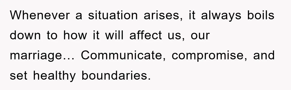 Whenever a situation arises, it always boils down to how it will affect us, our marriage… Communicate, compromise, and set healthy boundaries.