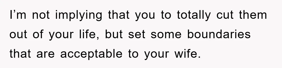 I’m not implying that you to totally cut them out of your life, but set some boundaries that are acceptable to your wife.