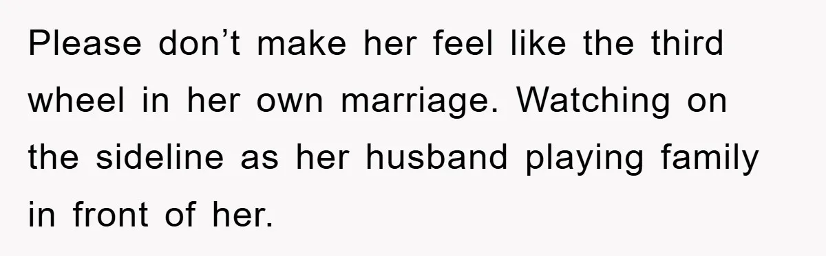 Please don’t make her feel like the third wheel in her own marriage. Watching on the sideline as her husband playing family in front of her.
